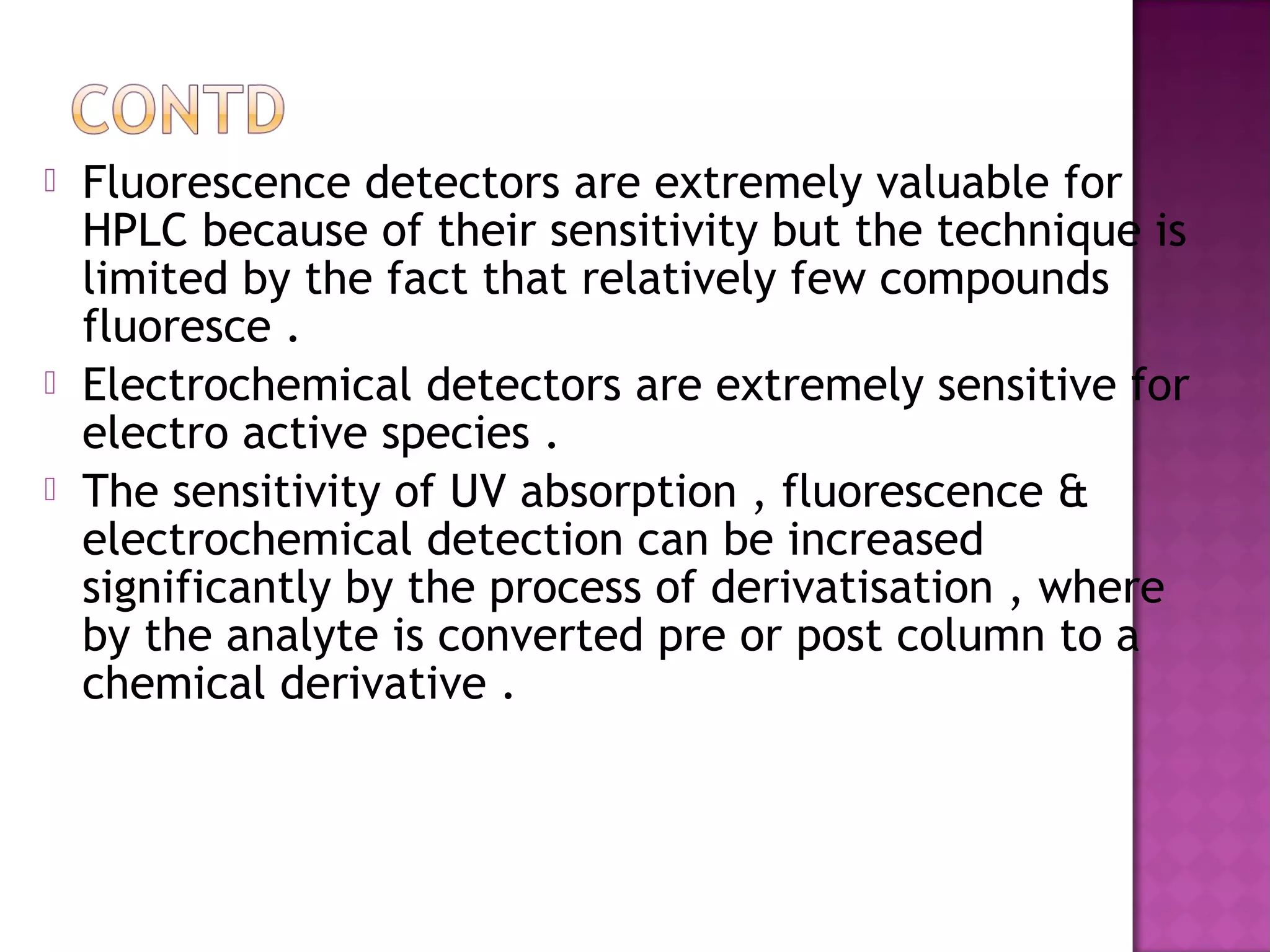  Fluorescence detectors are extremely valuable for
HPLC because of their sensitivity but the technique is
limited by the fact that relatively few compounds
fluoresce .
 Electrochemical detectors are extremely sensitive for
electro active species .
 The sensitivity of UV absorption , fluorescence &
electrochemical detection can be increased
significantly by the process of derivatisation , where
by the analyte is converted pre or post column to a
chemical derivative .
 