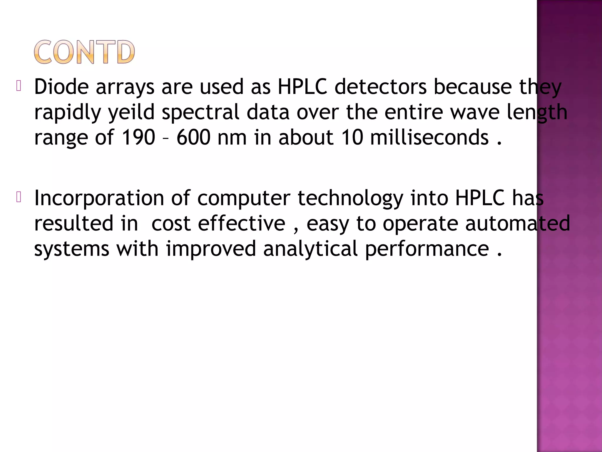  Diode arrays are used as HPLC detectors because they
rapidly yeild spectral data over the entire wave length
range of 190 – 600 nm in about 10 milliseconds .
 Incorporation of computer technology into HPLC has
resulted in cost effective , easy to operate automated
systems with improved analytical performance .
 