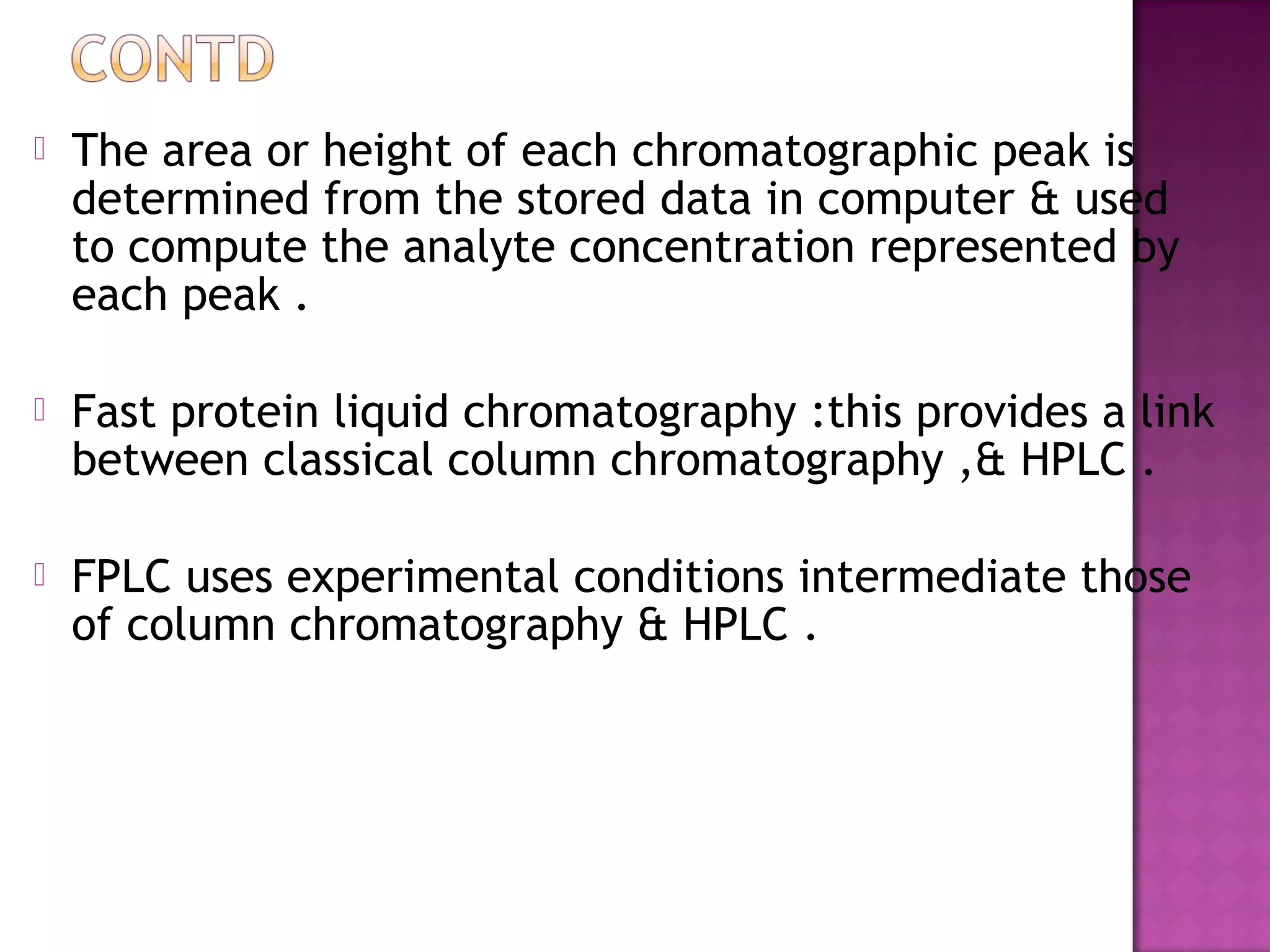  The area or height of each chromatographic peak is
determined from the stored data in computer & used
to compute the analyte concentration represented by
each peak .
 Fast protein liquid chromatography :this provides a link
between classical column chromatography ,& HPLC .
 FPLC uses experimental conditions intermediate those
of column chromatography & HPLC .
 