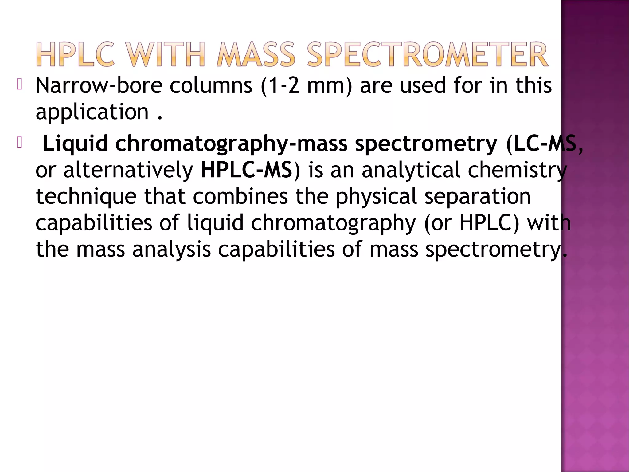  Narrow-bore columns (1-2 mm) are used for in this
application .
 Liquid chromatography-mass spectrometry (LC-MS,
or alternatively HPLC-MS) is an analytical chemistry
technique that combines the physical separation
capabilities of liquid chromatography (or HPLC) with
the mass analysis capabilities of mass spectrometry.
 