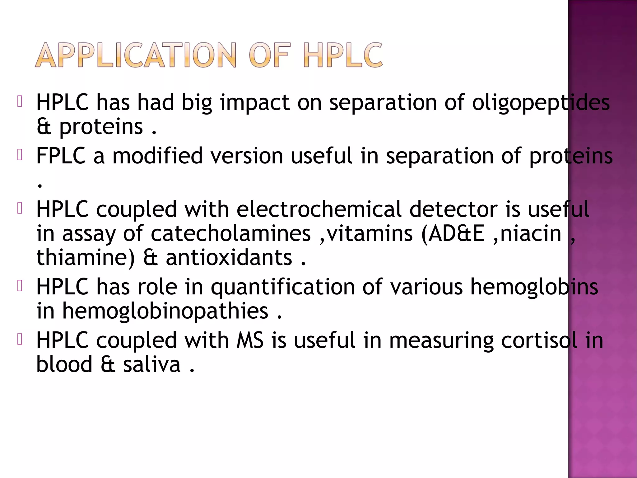  HPLC has had big impact on separation of oligopeptides
& proteins .
 FPLC a modified version useful in separation of proteins
.
 HPLC coupled with electrochemical detector is useful
in assay of catecholamines ,vitamins (AD&E ,niacin ,
thiamine) & antioxidants .
 HPLC has role in quantification of various hemoglobins
in hemoglobinopathies .
 HPLC coupled with MS is useful in measuring cortisol in
blood & saliva .
 