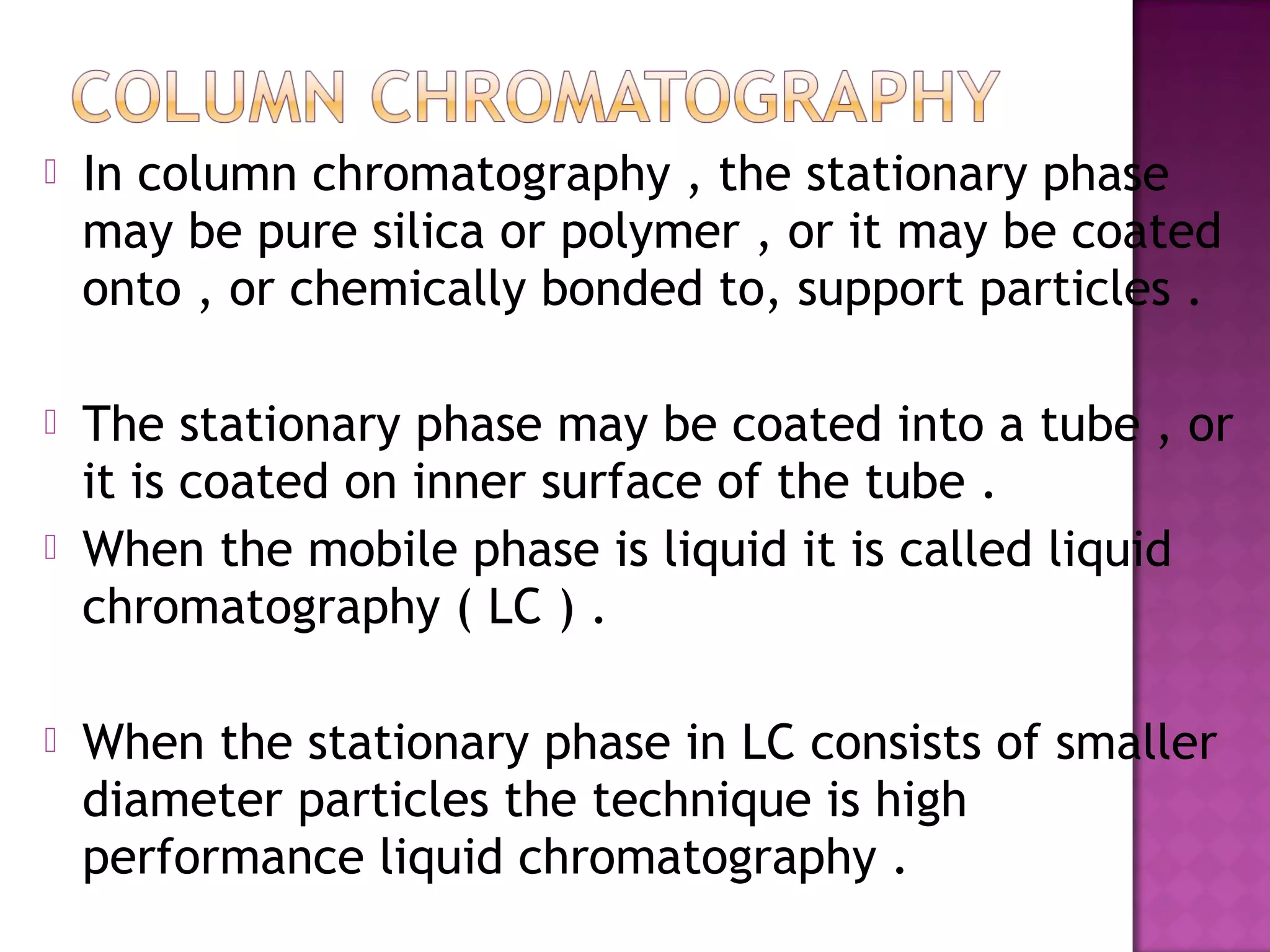  In column chromatography , the stationary phase
may be pure silica or polymer , or it may be coated
onto , or chemically bonded to, support particles .
 The stationary phase may be coated into a tube , or
it is coated on inner surface of the tube .
 When the mobile phase is liquid it is called liquid
chromatography ( LC ) .
 When the stationary phase in LC consists of smaller
diameter particles the technique is high
performance liquid chromatography .
 