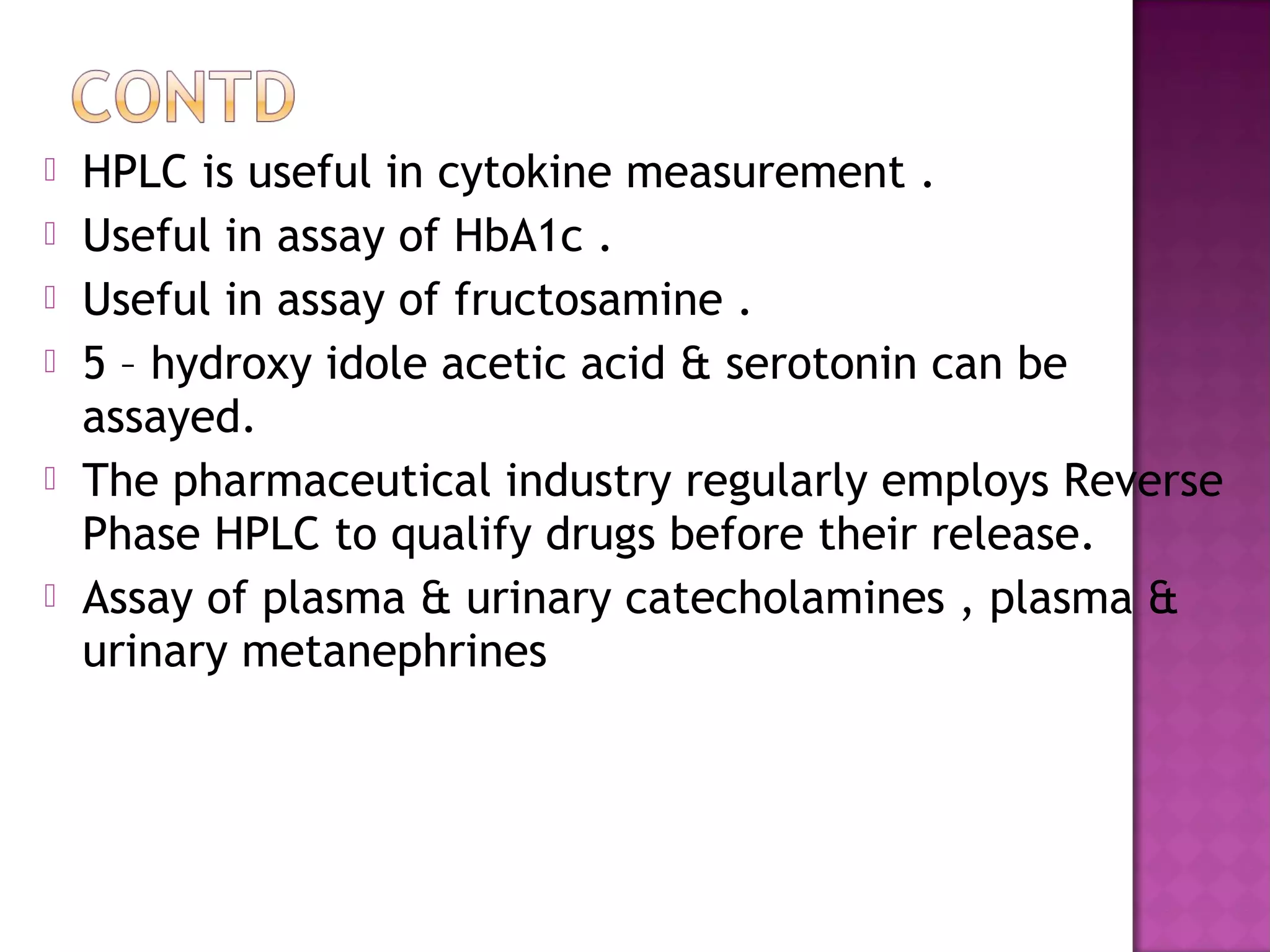  HPLC is useful in cytokine measurement .
 Useful in assay of HbA1c .
 Useful in assay of fructosamine .
 5 – hydroxy idole acetic acid & serotonin can be
assayed.
 The pharmaceutical industry regularly employs Reverse
Phase HPLC to qualify drugs before their release.
 Assay of plasma & urinary catecholamines , plasma &
urinary metanephrines
 