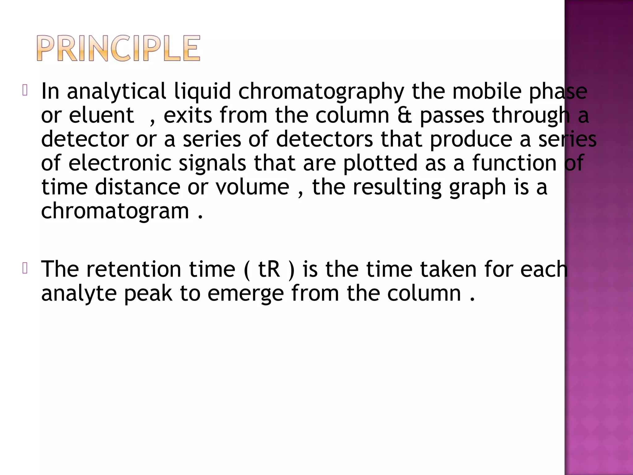  In analytical liquid chromatography the mobile phase
or eluent , exits from the column & passes through a
detector or a series of detectors that produce a series
of electronic signals that are plotted as a function of
time distance or volume , the resulting graph is a
chromatogram .
 The retention time ( tR ) is the time taken for each
analyte peak to emerge from the column .
 