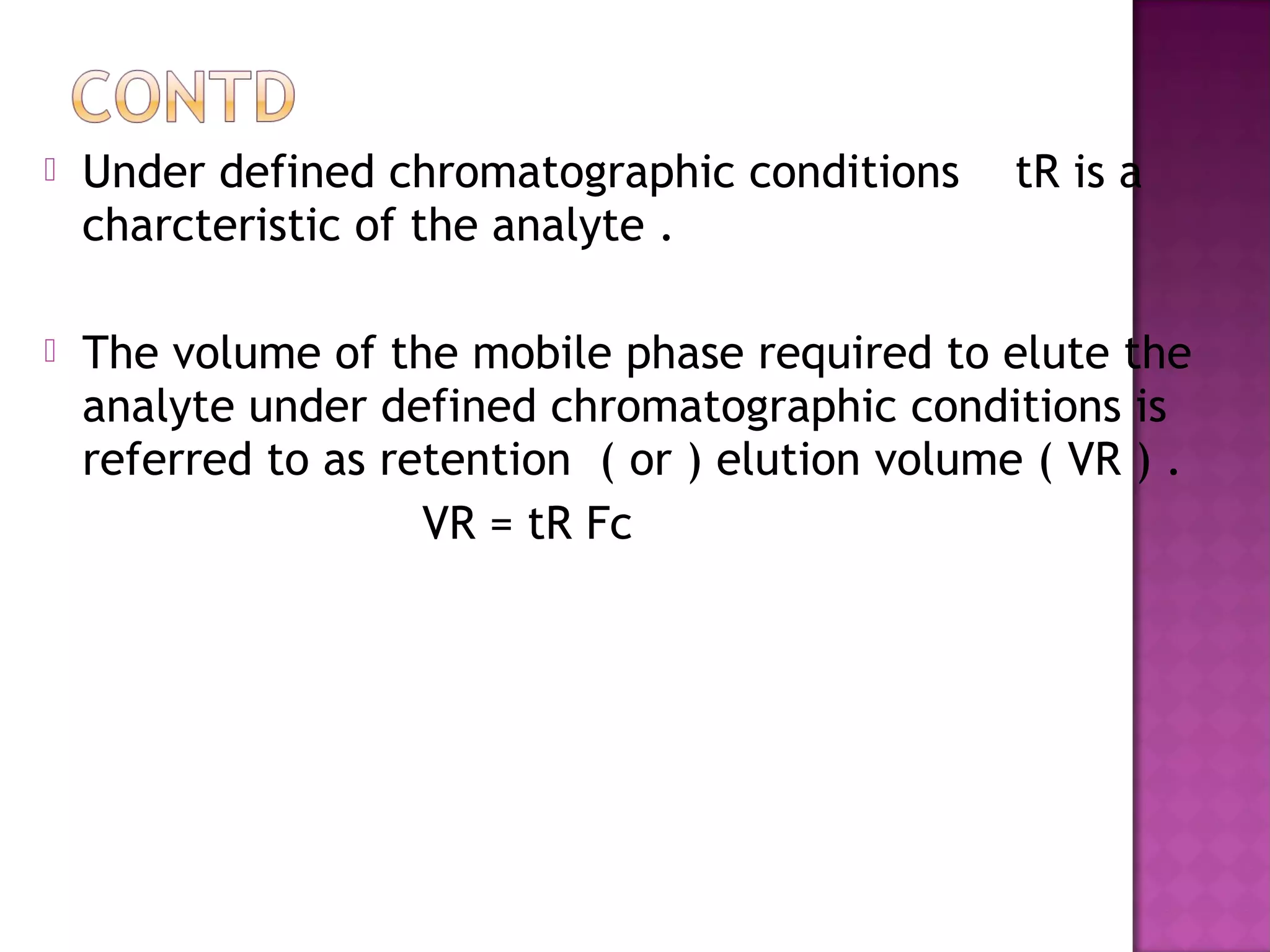  Under defined chromatographic conditions tR is a
charcteristic of the analyte .
 The volume of the mobile phase required to elute the
analyte under defined chromatographic conditions is
referred to as retention ( or ) elution volume ( VR ) .
VR = tR Fc
 