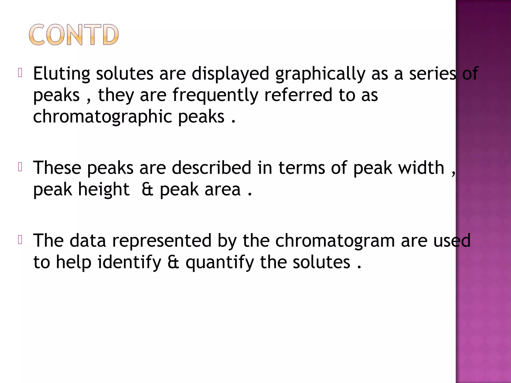  Eluting solutes are displayed graphically as a series of
peaks , they are frequently referred to as
chromatographic peaks .
 These peaks are described in terms of peak width ,
peak height & peak area .
 The data represented by the chromatogram are used
to help identify & quantify the solutes .
 