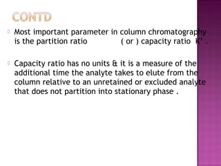  Most important parameter in column chromatography
is the partition ratio ( or ) capacity ratio K’ .
 Capacity ratio has no units & it is a measure of the
additional time the analyte takes to elute from the
column relative to an unretained or excluded analyte
that does not partition into stationary phase .
 