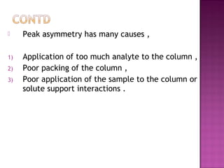  Peak asymmetry has many causes ,
1) Application of too much analyte to the column ,
2) Poor packing of the column ,
3) Poor application of the sample to the column or
solute support interactions .
 