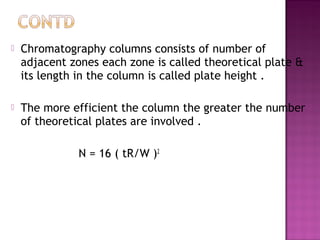  Chromatography columns consists of number of
adjacent zones each zone is called theoretical plate &
its length in the column is called plate height .
 The more efficient the column the greater the number
of theoretical plates are involved .
N = 16 ( tR/W )2
 