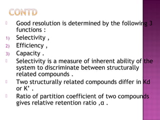  Good resolution is determined by the following 3
functions :
1) Selectivity ,
2) Efficiency ,
3) Capacity .
 Selectivity is a measure of inherent ability of the
system to discriminate between structurally
related compounds .
 Two structurally related compounds differ in Kd
or K’ .
 Ratio of partition coefficient of two compounds
gives relative retention ratio ,α .
 