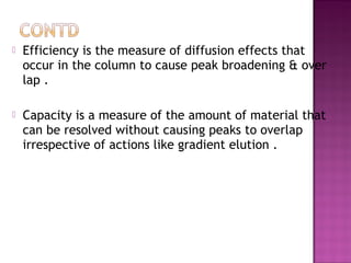  Efficiency is the measure of diffusion effects that
occur in the column to cause peak broadening & over
lap .
 Capacity is a measure of the amount of material that
can be resolved without causing peaks to overlap
irrespective of actions like gradient elution .
 