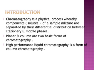  Chromatography is a physical process whereby
components ( solutes ) of a sample mixture are
separated by their differential distribution between
stationary & mobile phases .
 Planar & column are two basic forms of
chromatography .
 High performance liquid chromatography is a form of
column chromatography .
 
