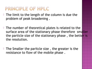  The limit to the length of the column is due the
problem of peak broadening .
 The number of theoretical plates is related to the
surface area of the stationary phase therefore smaller
the particle size of the stationary phase , the better is
the resolution.
 The Smaller the paritcle size , the greater is the
resistance to flow of the mobile phase .
 