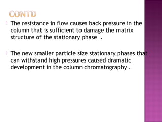  The resistance in flow causes back pressure in the
column that is sufficient to damage the matrix
structure of the stationary phase .
 The new smaller particle size stationary phases that
can withstand high pressures caused dramatic
development in the column chromatography .
 