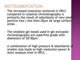  The increased resolution achieved in HPLC
compared to classical chromatography is
primarily the result of adsorbents of very small
particle size ( less then 20µm )& large surface
areas .
 The smallest gel beads used in gel exclusion
chromatography are superfine grade with
diameters of 20-50µm .
 A combination of high pressure & adsorbents of
smaller size leads to high resolution power &
short analysis time in HPLC .
 