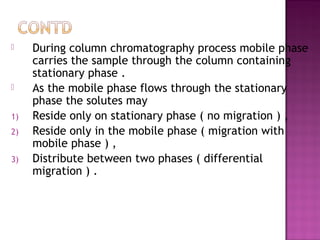  During column chromatography process mobile phase
carries the sample through the column containing
stationary phase .
 As the mobile phase flows through the stationary
phase the solutes may
1) Reside only on stationary phase ( no migration ) ,
2) Reside only in the mobile phase ( migration with
mobile phase ) ,
3) Distribute between two phases ( differential
migration ) .
 