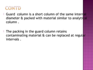  Guard column is a short column of the same internal
diameter & packed with material similar to analytical
column .
 The packing in the guard column retains
contaminating material & can be replaced at regular
intervals .
 
