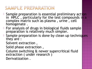  Sample preparation is essential preliminary action
in HPLC , particularly for the test compounds in a
complex matrix such as plasma , urine , cell
homogenate .
 For analysis of drugs in biological fluids sample
preparation is relatively much simpler.
 Sample preparation is done by clean up techniques
they are :
Solvent extraction ,
Solid phase extraction ,
Column switching & newer supercritical fluid
extraction ( under research )
Derivatization .
 