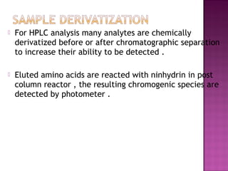  For HPLC analysis many analytes are chemically
derivatized before or after chromatographic separation
to increase their ability to be detected .
 Eluted amino acids are reacted with ninhydrin in post
column reactor , the resulting chromogenic species are
detected by photometer .
 