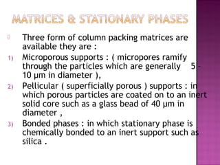  Three form of column packing matrices are
available they are :
1) Microporous supports : ( micropores ramify
through the particles which are generally 5 –
10 µm in diameter ),
2) Pellicular ( superficially porous ) supports : in
which porous particles are coated on to an inert
solid core such as a glass bead of 40 µm in
diameter ,
3) Bonded phases : in which stationary phase is
chemically bonded to an inert support such as
silica .
 