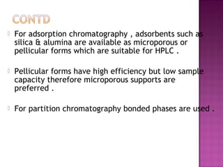  For adsorption chromatography , adsorbents such as
silica & alumina are available as microporous or
pellicular forms which are suitable for HPLC .
 Pellicular forms have high efficiency but low sample
capacity therefore microporous supports are
preferred .
 For partition chromatography bonded phases are used .
 