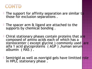  The support for affinity separation are similar to
those for exclusion separations .
 The spacer arm & ligand are attached to the
supports by chemical bonding .
 Chiral stationary phases contain proteins that are
composed of amino acids each of which has a
stereocenter ( except glycine ) commonly used are
alfa 1 acid glycoproteins ( AGP ) ,human serum
albumin ( HAS ) .
 Semirigid as well as nonrigid gels have limitted role
in HPLC stationary phase .
 