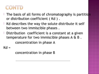  The basis of all forms of chromatography is partition
or distribution coefficient ( Kd ) .
 Kd describes the way the solute distribute it self
between two immiscible phases .
 Distribution coefficient is a constant at a given
temperature for two immiscible phases A & B .
concentration in phase A
Kd =
concentration in phase B
 
