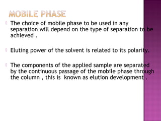  The choice of mobile phase to be used in any
separation will depend on the type of separation to be
achieved .
 Eluting power of the solvent is related to its polarity.
 The components of the applied sample are separated
by the continuous passage of the mobile phase through
the column , this is known as elution development .
 