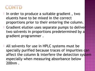  In order to produce a suitable gradient , two
eluents have to be mixed in the correct
proportions prior to their entering the column.
 Gradient elution uses separate pumps to deliver
two solvents in proportions predetermined by a
gradient programmer .
 All solvents for use in HPLC systems must be
specially purified because traces of impurities can
affect the column & interfere the detection system
especially when measuring absorbance below
200nm .
 