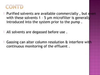  Purified solvents are available commercially , but even
with these solvents 1 – 5 µm microfilter is generally
introduced into the system prior to the pump .
 All solvents are degassed before use .
 Gassing can alter column resolution & interfere with
continuous monitoring of the effluent .
 