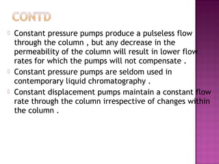  Constant pressure pumps produce a pulseless flow
through the column , but any decrease in the
permeability of the column will result in lower flow
rates for which the pumps will not compensate .
 Constant pressure pumps are seldom used in
contemporary liquid chromatography .
 Constant displacement pumps maintain a constant flow
rate through the column irrespective of changes within
the column .
 