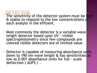  The sensitivity of the detector system must be high
& stable to respond to the low concentrations of
each analyte in the effluent.
 Most commonly the detector is a variable wave
length detector based upon UV – visible
spectrophotometry since few compounds are
colored visible detectors are of limited value .
 Detector is capable of measuring absorbance units
down to 190 nm wave length & has sensitivities as
low as 0.001 absorbance units for full – scale
deflection ( AUFS ) .
 