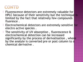  Fluorescence detectors are extremely valuable for
HPLC because of their sensitivity but the technique is
limited by the fact that relatively few compounds
fluoresce .
 Electrochemical detectors are extremely sensitive for
electro active species .
 The sensitivity of UV absorption , fluorescence &
electrochemical detection can be increased
significantly by the process of derivatisation , where
by the analyte is converted pre or post column to a
chemical derivative .
 
