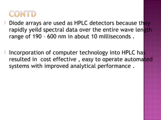  Diode arrays are used as HPLC detectors because they
rapidly yeild spectral data over the entire wave length
range of 190 – 600 nm in about 10 milliseconds .
 Incorporation of computer technology into HPLC has
resulted in cost effective , easy to operate automated
systems with improved analytical performance .
 