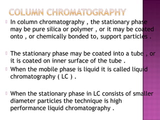  In column chromatography , the stationary phase
may be pure silica or polymer , or it may be coated
onto , or chemically bonded to, support particles .
 The stationary phase may be coated into a tube , or
it is coated on inner surface of the tube .
 When the mobile phase is liquid it is called liquid
chromatography ( LC ) .
 When the stationary phase in LC consists of smaller
diameter particles the technique is high
performance liquid chromatography .
 