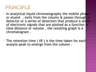  In analytical liquid chromatography the mobile phase
or eluent , exits from the column & passes through a
detector or a series of detectors that produce a series
of electronic signals that are plotted as a function of
time distance or volume , the resulting graph is a
chromatogram .
 The retention time ( tR ) is the time taken for each
analyte peak to emerge from the column .
 