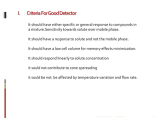 I. CriteriaForGoodDetector
12/8/2019Talsaniya Roman 21
It should have either specific or general response to compounds in
a mixture.Sensitivity towards solute over mobile phase.
It should have a response to solute and not the mobile phase.
It should have a low cell volume for memory effects minimization.
It should respond linearly to solute concentration
it sould not contribute to zone spereading
it sould be not be affected by temperature variation and flow rate.
 