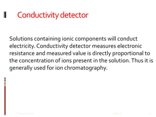 Conductivitydetector
12/8/2019Talsaniya Roman 25
Solutions containing ionic components will conduct
electricity. Conductivity detector measures electronic
resistance and measured value is directly proportional to
the concentration of ions present in the solution.Thus it is
generally used for ion chromatography.
 