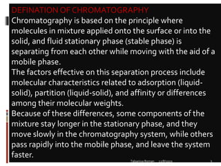 DEFINATION OF CHROMATOGRAPHY
Chromatography is based on the principle where
molecules in mixture applied onto the surface or into the
solid, and fluid stationary phase (stable phase) is
separating from each other while moving with the aid of a
mobile phase.
The factors effective on this separation process include
molecular characteristics related to adsorption (liquid-
solid), partition (liquid-solid), and affinity or differences
among their molecular weights.
Because of these differences, some components of the
mixture stay longer in the stationary phase, and they
move slowly in the chromatography system, while others
pass rapidly into the mobile phase, and leave the system
faster.
12/8/2019 3Talsaniya Roman
 