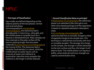 HPLC
 first type of Classification
two modes are defined depending on the
relative polarity of the two phases: normal
and reversed-phase
chromatography.In normal phase
chromatography, the stationary bed is
strongly polar in nature (e.g., silica gel), and
the mobile phase is nonpolar (such as n-
hexane or tetrahydrofuran). Polar samples are
thus retained on the polar surface of the
column packing longer than less polar
materials.Reversed-phase chromatography is
the inverse of this.The stationary bed is
nonpolar (hydrophobic) in nature, while the
mobile phase is a polar liquid, such as
mixtures of water and methanol or
acetonitrile. Here the more nonpolar the
material is, the longer it will be retained.
Second Classification Base on principal
Aadsorption chromatography the stationary
phase is an adsorbent (like silica gel or any
other silica based packings) and the separation
is based on repeated adsorption-desorption
steps.
ion-exchange chromatography the
stationary bed has an ionically charged surface
of opposite charge to the sample ions.This
technique is used almost exclusively with ionic
or ionizable samples. The stronger the charge
on the sample, the stronger it will be attracted
to the ionic surface and thus, the longer it will
take to elute.The mobile phase is an aqueous
buffer, where both pH and ionic strength are
used to control elution time.
12/8/2019 6Talsaniya Roman
 