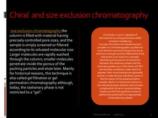 Chiral andsizeexclusionchromatography
size exclusion chromatography the
column is filled with material having
precisely controlled pore sizes, and the
sample is simply screened or filtered
according to its solvated molecular size.
Larger molecules are rapidly washed
through the column; smaller molecules
penetrate inside the porous of the
packing particles and elute later. Mainly
for historical reasons, this technique is
also called gel filtration or gel
permeation chromatography although,
today, the stationary phase is not
restricted to a "gel".
Chiral hplc is use to separate of
sterioisomer by using penomena called
inclusion complexing
Concept: formation of a diastereomeric
complex in a chromatographic equilibrium
such that the nonchiral interactions are at
minimum strength and the differential chiral
interaction is at maximum strength.
Identifying those points of interaction
between the stationary phase and the
racemate guides you in the choice of CSPs
and the best conditions under which to
operate. Non-chiral interactions generally
anchor a molecule and, therefore, assist in
the formation of the diastereometric
complex. Both π-π interactions driven in
normal phase phase solvents and inclusion
complexation driven in reversed phase
modes are the first significant areas to
address the potential of an appropriate
chiral stationary phase
12/8/2019 7Talsaniya Roman
 
