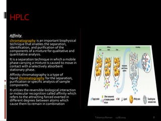 HPLC
Affinity
chromatography is an important biophysical
technique that enables the separation,
identification, and purification of the
components of a mixture for qualitative and
quantitative analysis.
It is a separation technique in which a mobile
phase carrying a mixture is caused to move in
contact with a selectively absorbent
stationary phase.
Affinity chromatography is a type of
liquid chromatography for the separation,
purification or specific analysis of sample
components.
It utilizes the reversible biological interaction
or molecular recognition called affinity which
refers to the attracting forced exerted in
different degrees between atoms which
cause them to remain in combination
12/8/2019 8Talsaniya Roman
 
