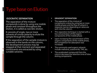 TypebaseonElution
ISOCRATIC SEPARATION
The separation of the mixture
compounds is done by using one mobile
phase and constant throughout the
elution, it is called as isocratic elution.
It consists of single, two or more
solvents of similar polarity to elute the
sample through the column.
If the separation of the sample mixture is
observed in the bands on the column,
the development process may be
stopped at that moment and separated
constituents are extracted by using
suitable solvents.
 GRADIENT SEPARATION
 The separation of the mixture of
components is done by using two or more
mobile phases and the flow of solvent is
stepwise manner depending on ratios are
sent into the column.
 This separation technique is started with a
low concentration of the organic
components of the mobile phase.
 Upon increasing the concentration of the
organic components of the mobile phase,
the competition for adsorption was
increased.
 The commonly used organic solvents
include methanol, acetonitrile, THF, etc.
 The accelerated compounds from the
column decrease the retention time of slow
eluting components.
12/8/2019 9Talsaniya Roman
 