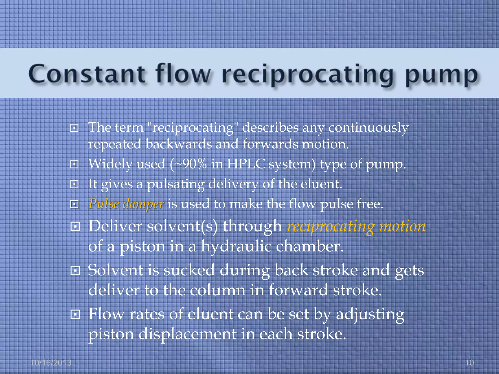 









10/16/2013

The term "reciprocating" describes any continuously
repeated backwards and forwards motion.
Widely used (~90% in HPLC system) type of pump.
It gives a pulsating delivery of the eluent.
Pulse damper is used to make the flow pulse free.

Deliver solvent(s) through reciprocating motion
of a piston in a hydraulic chamber.
Solvent is sucked during back stroke and gets
deliver to the column in forward stroke.
Flow rates of eluent can be set by adjusting
piston displacement in each stroke.
10

 