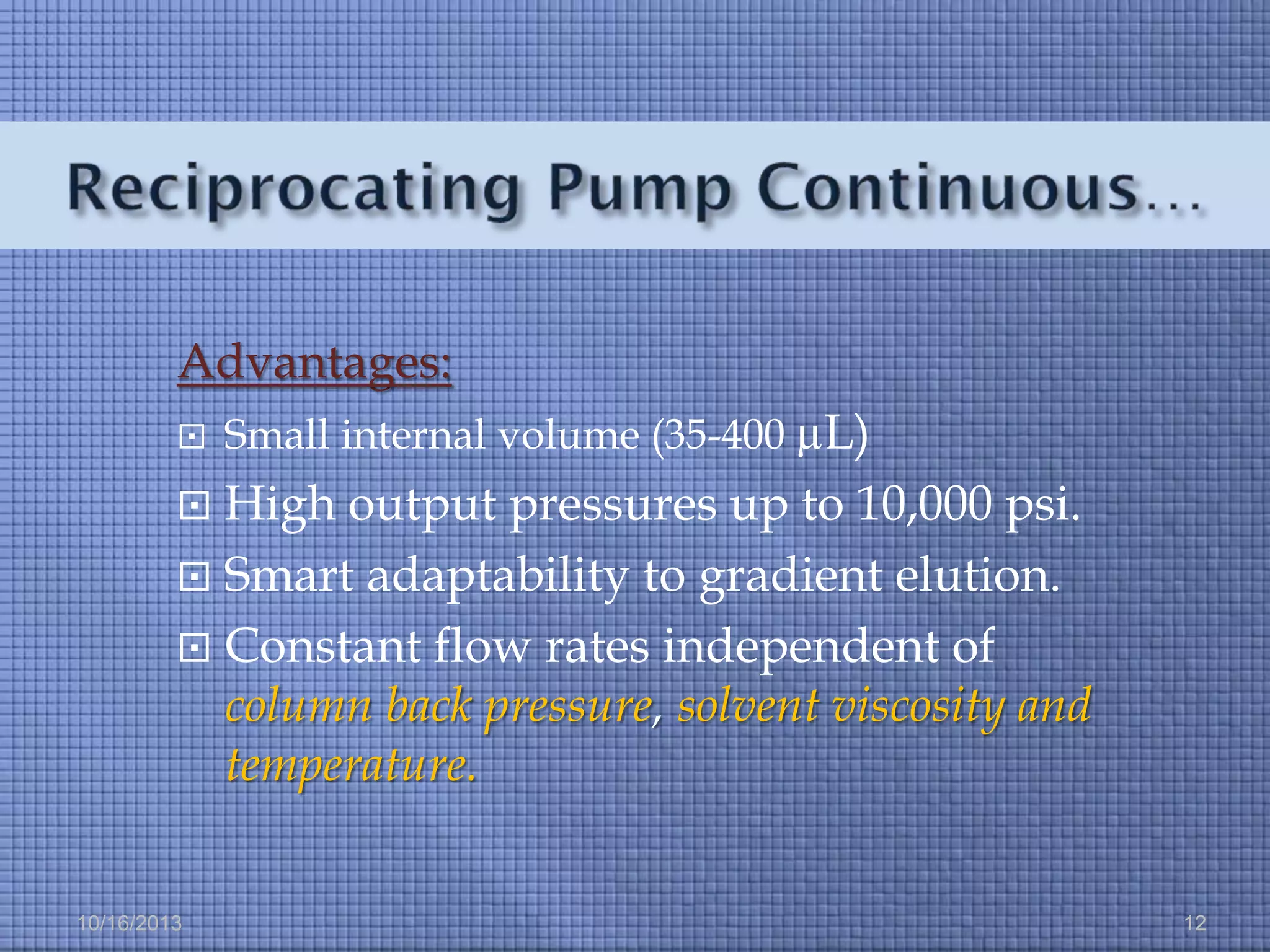 Advantages:


Small internal volume (35-400 µL)

High output pressures up to 10,000 psi.
 Smart adaptability to gradient elution.
 Constant flow rates independent of
column back pressure, solvent viscosity and
temperature.


10/16/2013

12

 