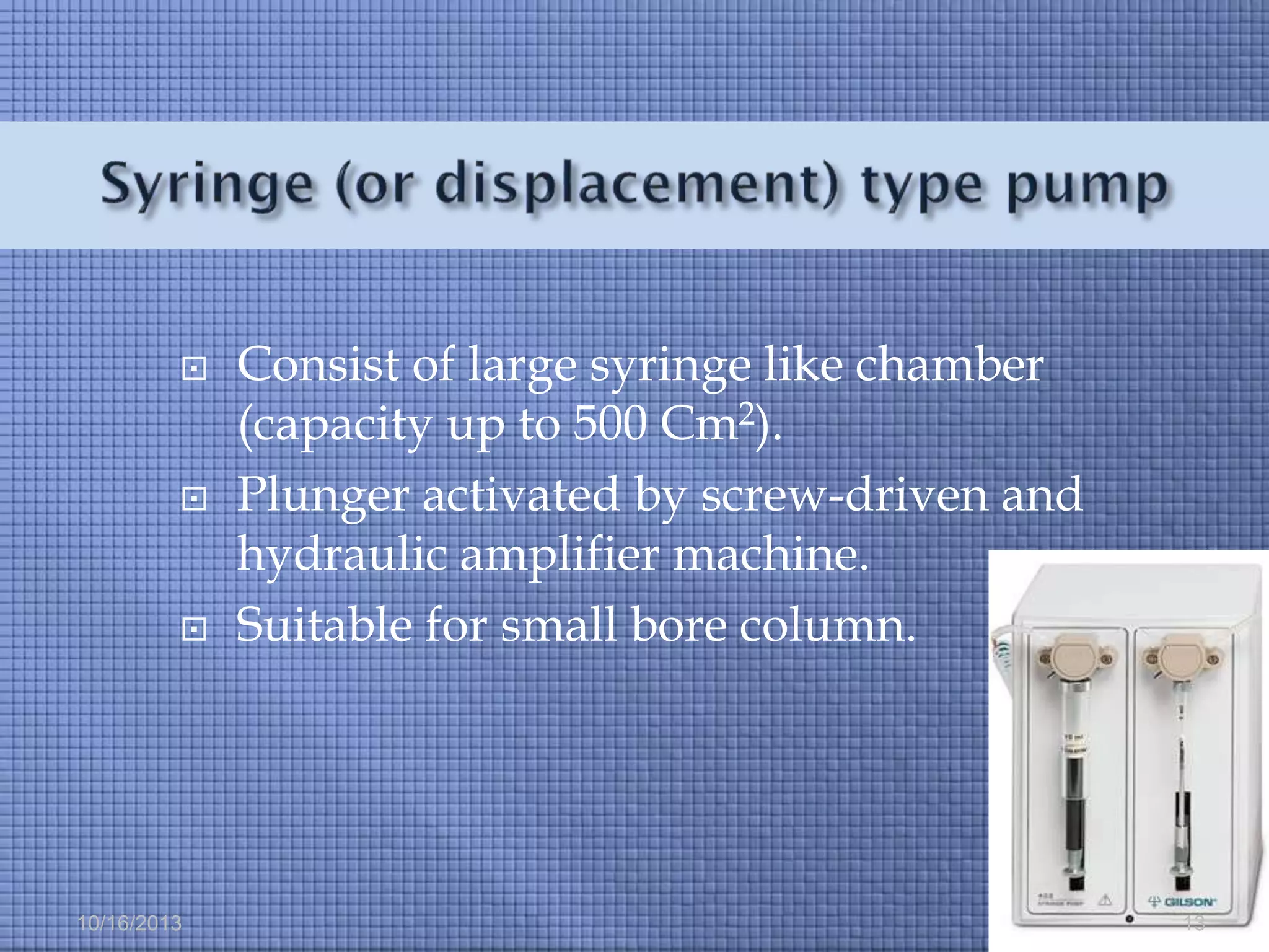 





10/16/2013

Consist of large syringe like chamber
(capacity up to 500 Cm2).
Plunger activated by screw-driven and
hydraulic amplifier machine.
Suitable for small bore column.

13

 