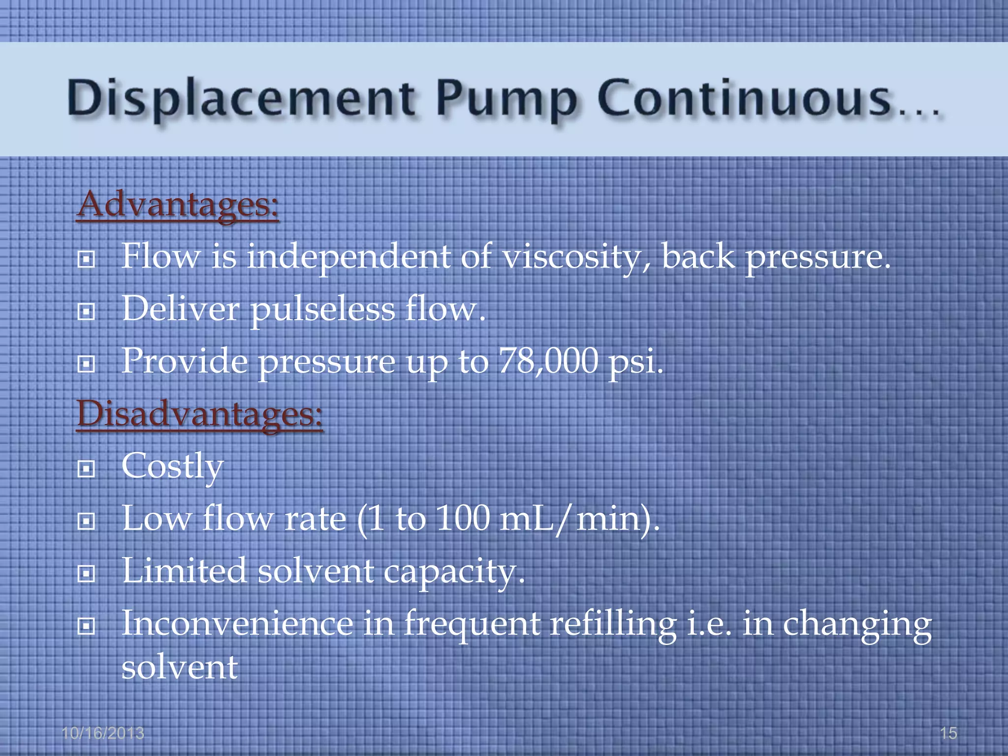 Advantages:
 Flow is independent of viscosity, back pressure.
 Deliver pulseless flow.
 Provide pressure up to 78,000 psi.
Disadvantages:
 Costly
 Low flow rate (1 to 100 mL/min).
 Limited solvent capacity.
 Inconvenience in frequent refilling i.e. in changing
solvent
10/16/2013

15

 