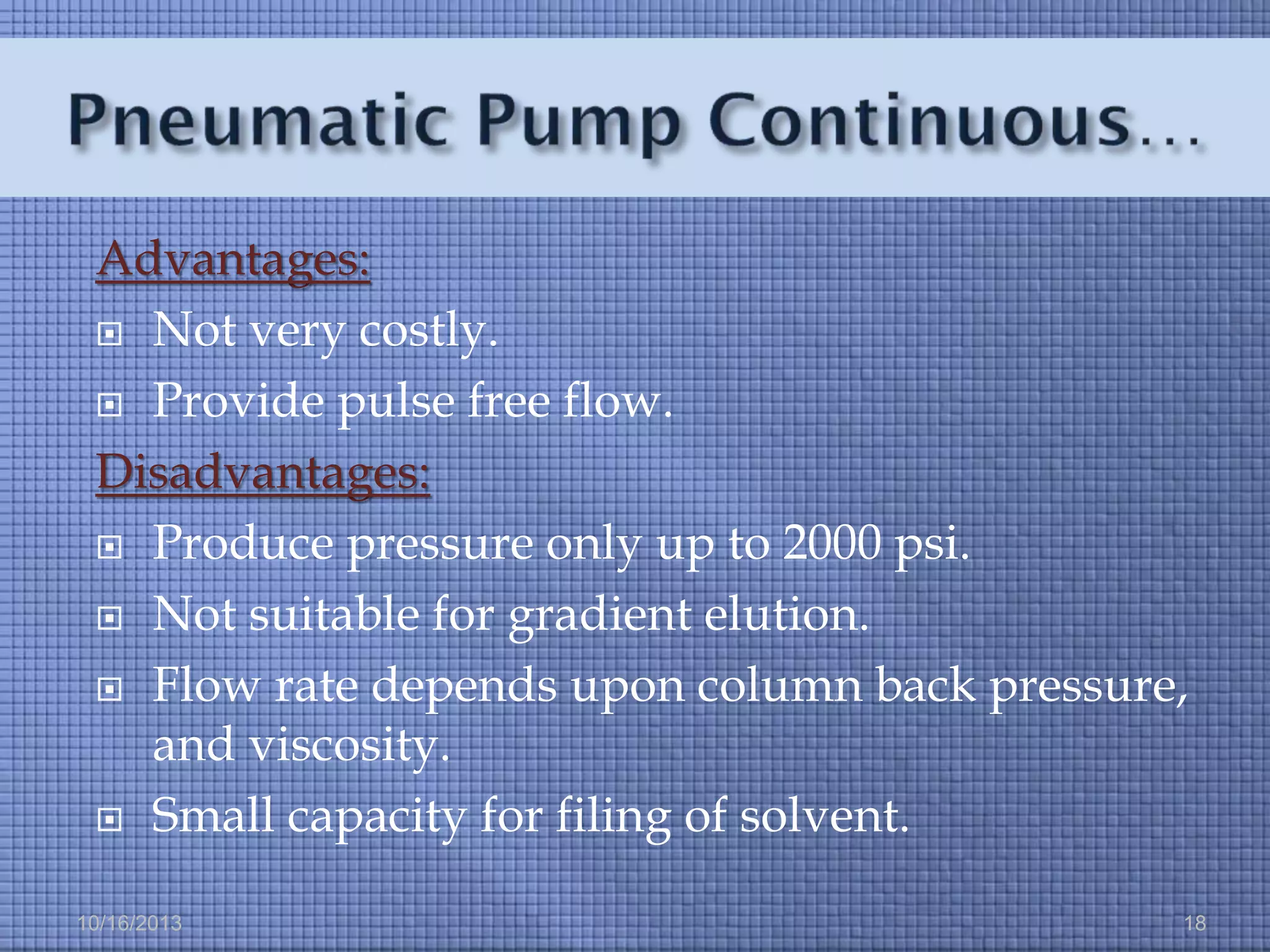 Advantages:
 Not very costly.
 Provide pulse free flow.
Disadvantages:
 Produce pressure only up to 2000 psi.
 Not suitable for gradient elution.
 Flow rate depends upon column back pressure,
and viscosity.
 Small capacity for filing of solvent.
10/16/2013

18

 
