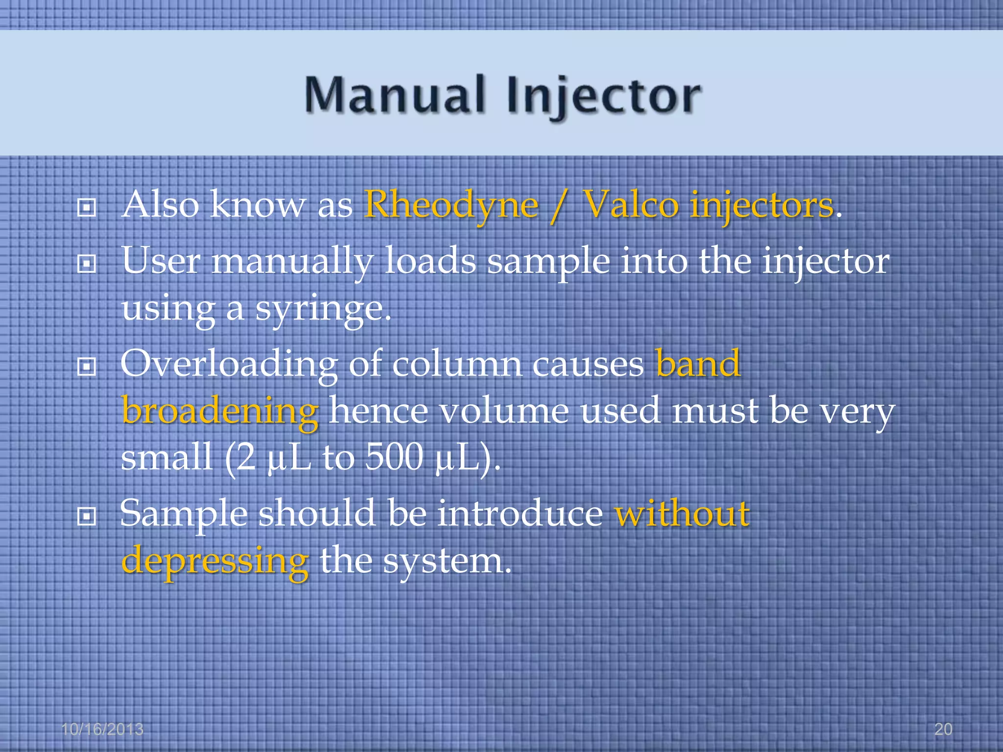 






Also know as Rheodyne / Valco injectors.
User manually loads sample into the injector
using a syringe.
Overloading of column causes band
broadening hence volume used must be very
small (2 µL to 500 µL).
Sample should be introduce without
depressing the system.

10/16/2013

20

 
