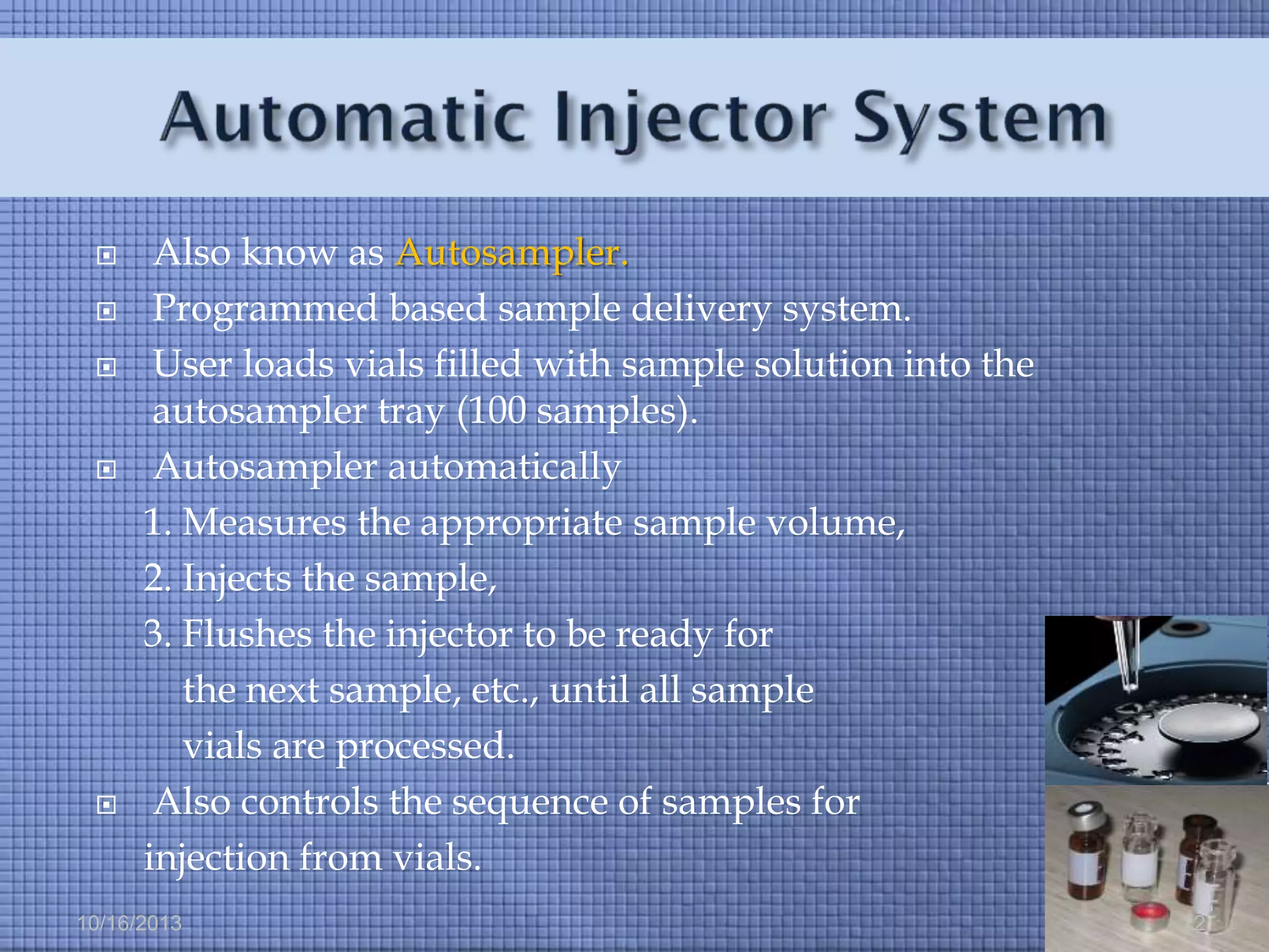 







Also know as Autosampler.
Programmed based sample delivery system.
User loads vials filled with sample solution into the
autosampler tray (100 samples).
Autosampler automatically
1. Measures the appropriate sample volume,
2. Injects the sample,
3. Flushes the injector to be ready for
the next sample, etc., until all sample
vials are processed.
Also controls the sequence of samples for
injection from vials.

10/16/2013

22

 
